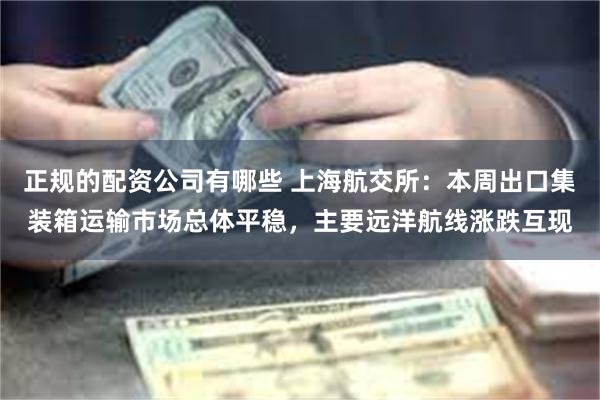 正规的配资公司有哪些 上海航交所:本周出口集装箱运输市场总体平稳,主要远洋航线涨跌互现