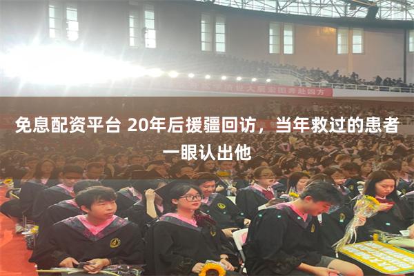 免息配资平台 20年后援疆回访，当年救过的患者一眼认出他