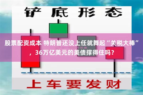 股票配资成本 特朗普还没上任就舞起“关税大棒”，36万亿美元的美债撑得住吗？