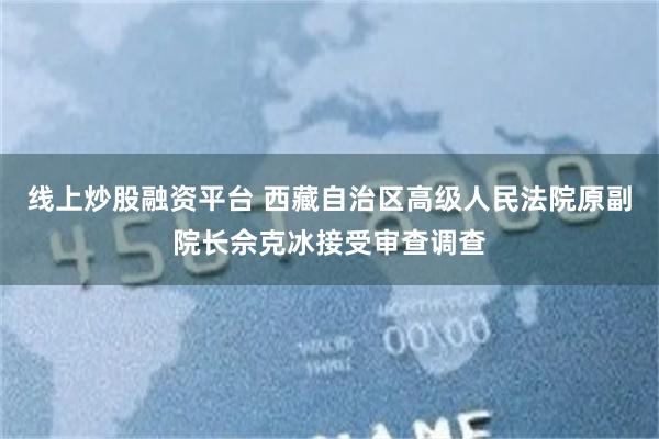 线上炒股融资平台 西藏自治区高级人民法院原副院长佘克冰接受审查调查