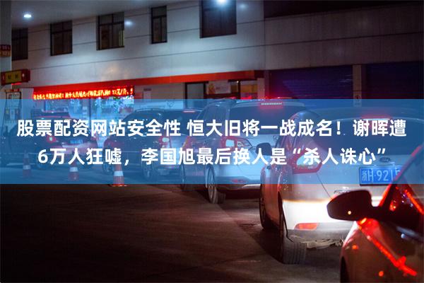 股票配资网站安全性 恒大旧将一战成名！谢晖遭6万人狂嘘，李国旭最后换人是“杀人诛心”