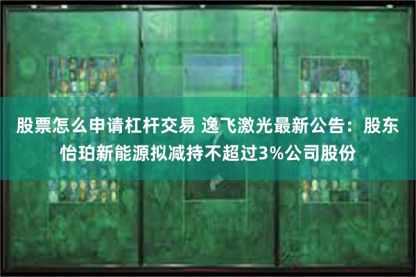 股票怎么申请杠杆交易 逸飞激光最新公告：股东怡珀新能源拟减持不超过3%公司股份