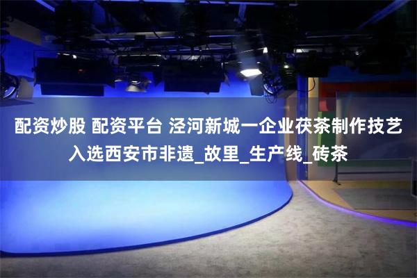 配资炒股 配资平台 泾河新城一企业茯茶制作技艺入选西安市非遗_故里_生产线_砖茶
