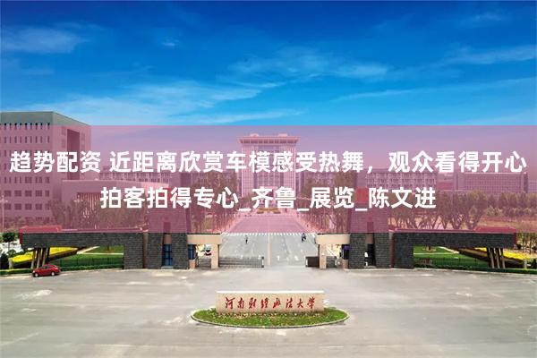 趋势配资 近距离欣赏车模感受热舞，观众看得开心拍客拍得专心_齐鲁_展览_陈文进