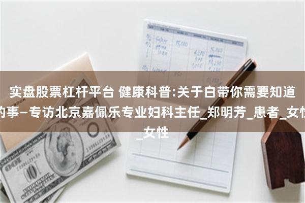 实盘股票杠杆平台 健康科普:关于白带你需要知道的事—专访北京嘉佩乐专业妇科主任_郑明芳_患者_女性