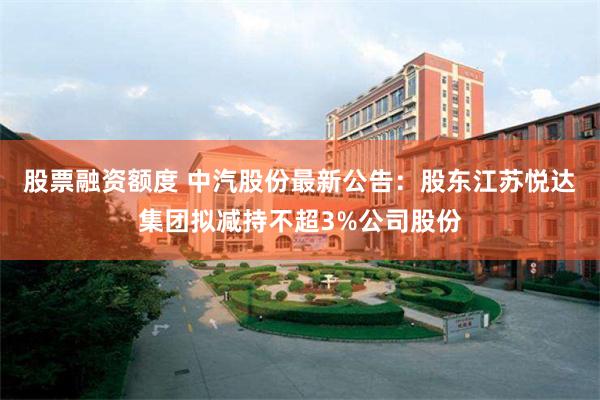 股票融资额度 中汽股份最新公告：股东江苏悦达集团拟减持不超3%公司股份
