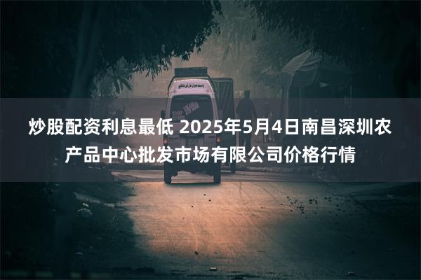 炒股配资利息最低 2025年5月4日南昌深圳农产品中心批发市场有限公司价格行情