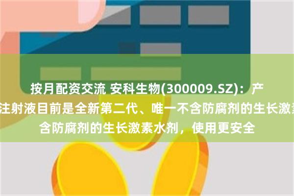 按月配资交流 安科生物(300009.SZ)：产品“安苏萌”预灌封注射液目前是全新第二代、唯一不含防腐剂的生长激素水剂，使用更安全