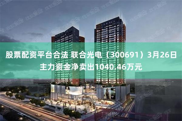 股票配资平台合法 联合光电（300691）3月26日主力资金净卖出1040.46万元