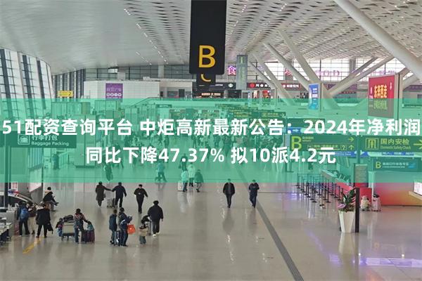 51配资查询平台 中炬高新最新公告：2024年净利润同比下降47.37% 拟10派4.2元