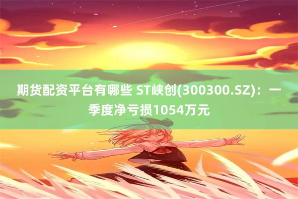 期货配资平台有哪些 ST峡创(300300.SZ)：一季度净亏损1054万元