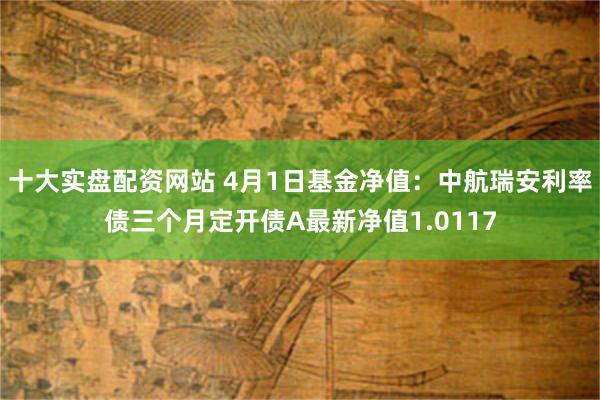 十大实盘配资网站 4月1日基金净值：中航瑞安利率债三个月定开债A最新净值1.0117