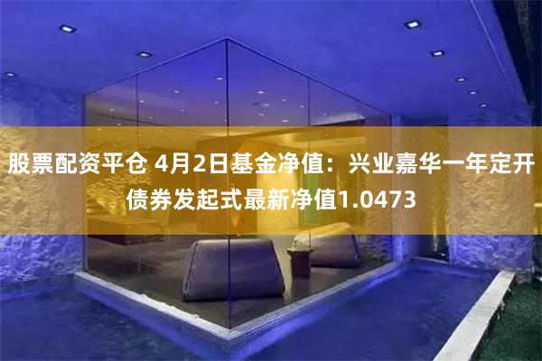股票配资平仓 4月2日基金净值：兴业嘉华一年定开债券发起式最新净值1.0473