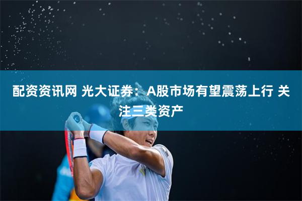 配资资讯网 光大证券：A股市场有望震荡上行 关注三类资产