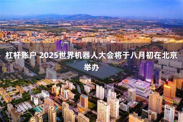 杠杆账户 2025世界机器人大会将于八月初在北京举办