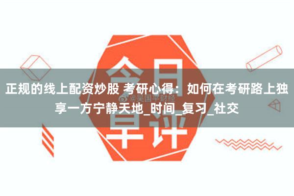 正规的线上配资炒股 考研心得：如何在考研路上独享一方宁静天地_时间_复习_社交