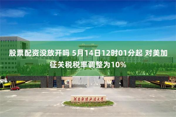 股票配资没放开吗 5月14日12时01分起 对美加征关税税率调整为10%