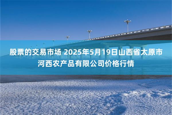 股票的交易市场 2025年5月19日山西省太原市河西农产品有限公司价格行情