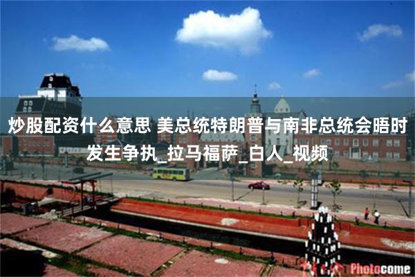 炒股配资什么意思 美总统特朗普与南非总统会晤时发生争执_拉马福萨_白人_视频