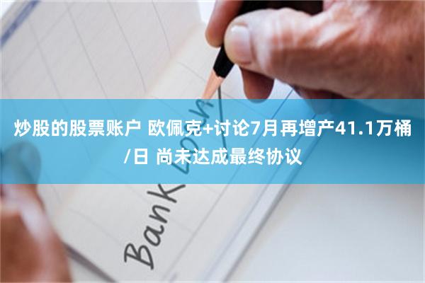 炒股的股票账户 欧佩克+讨论7月再增产41.1万桶/日 尚未达成最终协议