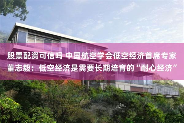 股票配资可信吗 中国航空学会低空经济首席专家董志毅：低空经济是需要长期培育的“耐心经济”