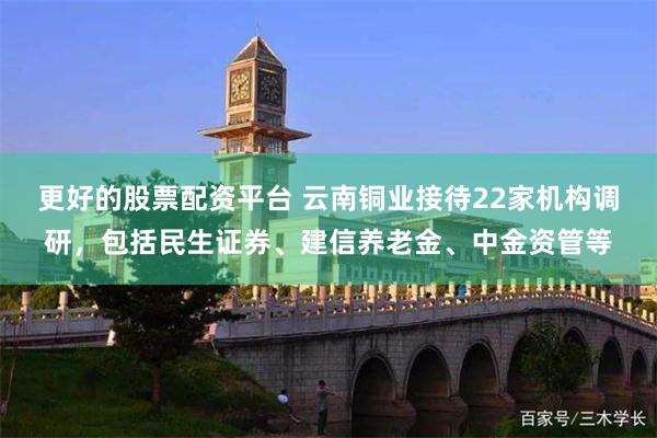 更好的股票配资平台 云南铜业接待22家机构调研，包括民生证券、建信养老金、中金资管等