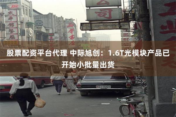 股票配资平台代理 中际旭创：1.6T光模块产品已开始小批量出货