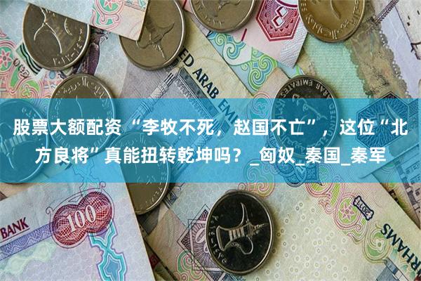 股票大额配资 “李牧不死，赵国不亡”，这位“北方良将”真能扭转乾坤吗？_匈奴_秦国_秦军