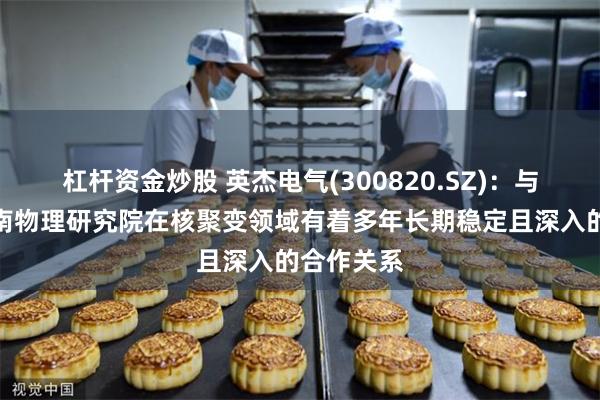杠杆资金炒股 英杰电气(300820.SZ)：与核工业西南物理研究院在核聚变领域有着多年长期稳定且深入的合作关系