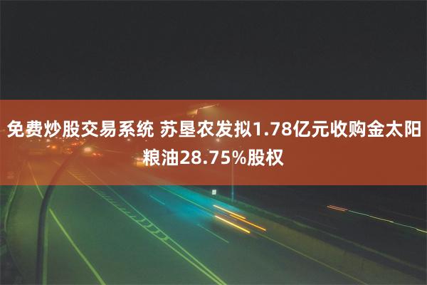 免费炒股交易系统 苏垦农发拟1.78亿元收购金太阳粮油28.75%股权