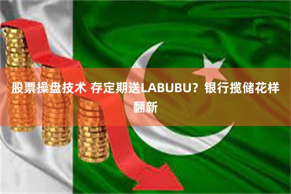 股票操盘技术 存定期送LABUBU？银行揽储花样翻新