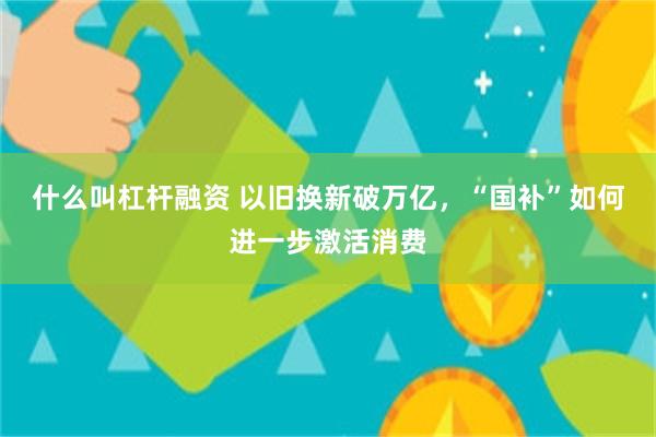 什么叫杠杆融资 以旧换新破万亿，“国补”如何进一步激活消费