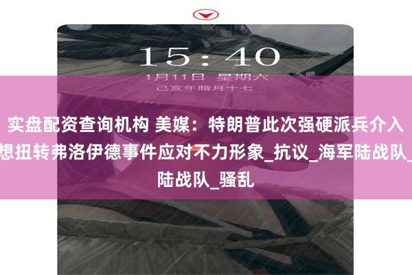 实盘配资查询机构 美媒：特朗普此次强硬派兵介入，是想扭转弗洛伊德事件应对不力形象_抗议_海军陆战队_骚乱