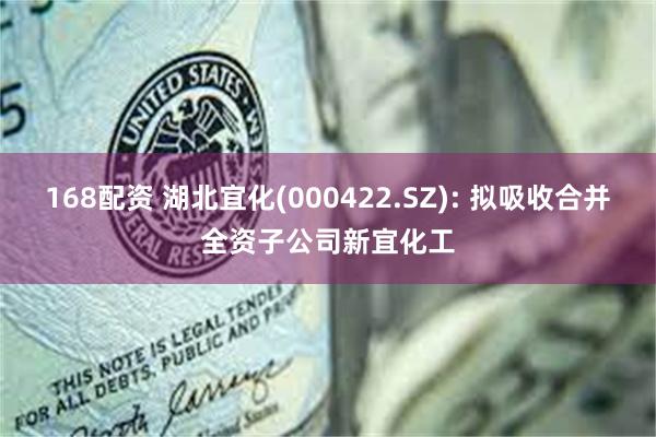 168配资 湖北宜化(000422.SZ): 拟吸收合并全资子公司新宜化工