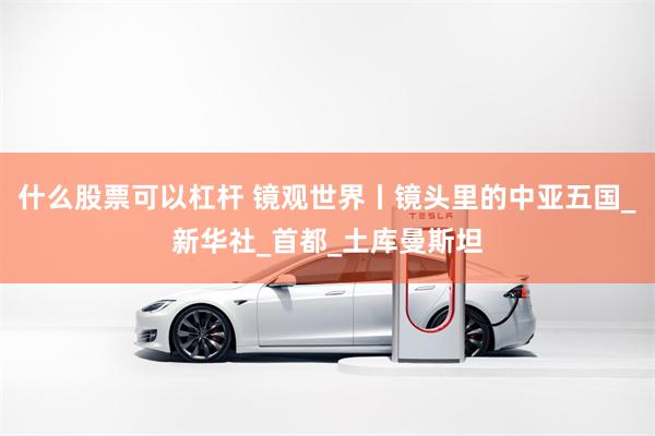 什么股票可以杠杆 镜观世界丨镜头里的中亚五国_新华社_首都_土库曼斯坦