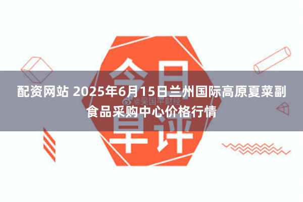 配资网站 2025年6月15日兰州国际高原夏菜副食品采购中心价格行情