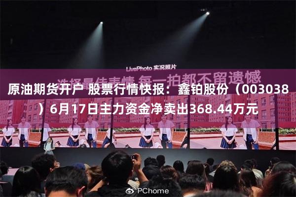 原油期货开户 股票行情快报：鑫铂股份（003038）6月17日主力资金净卖出368.44万元