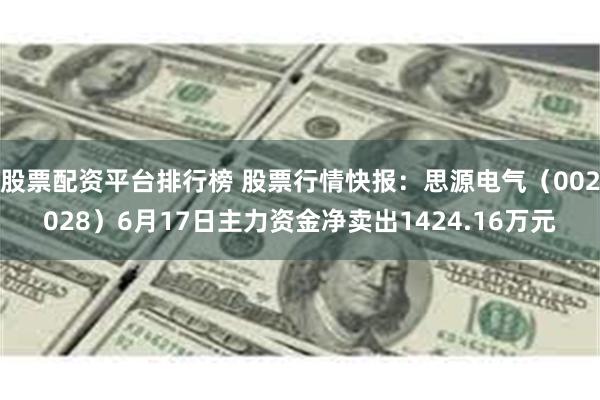 股票配资平台排行榜 股票行情快报：思源电气（002028）6月17日主力资金净卖出1424.16万元