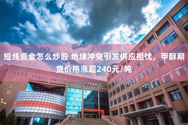短线资金怎么炒股 地缘冲突引发供应担忧，甲醇期货价格涨超240元/吨