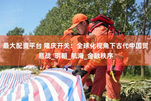 最大配资平台 隆庆开关：全球化视角下古代中国贸易战_明朝_航海_金融秩序