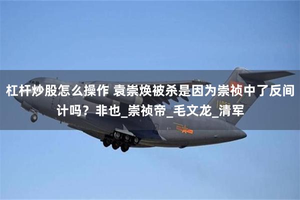 杠杆炒股怎么操作 袁崇焕被杀是因为崇祯中了反间计吗？非也_崇祯帝_毛文龙_清军