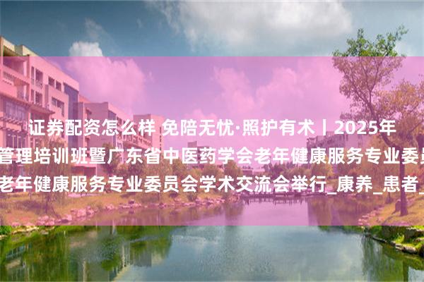 证券配资怎么样 免陪无忧·照护有术丨2025年中医特色免陪照护新模式管理培训班暨广东省中医药学会老年健康服务专业委员会学术交流会举行_康养_患者_体系