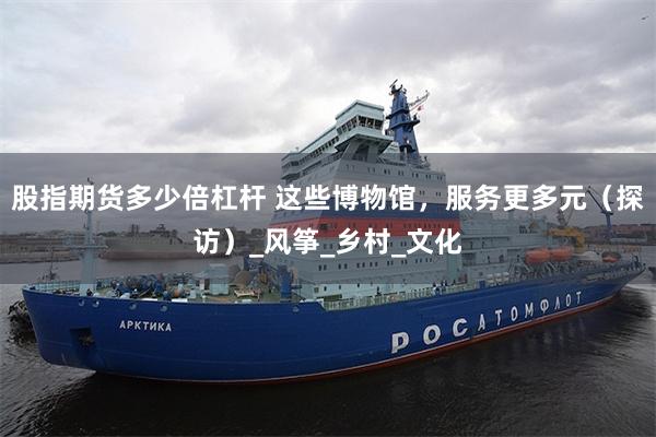股指期货多少倍杠杆 这些博物馆，服务更多元（探访）_风筝_乡村_文化