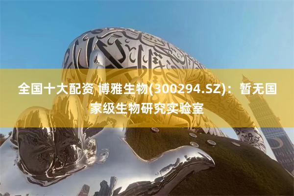 全国十大配资 博雅生物(300294.SZ)：暂无国家级生物研究实验室