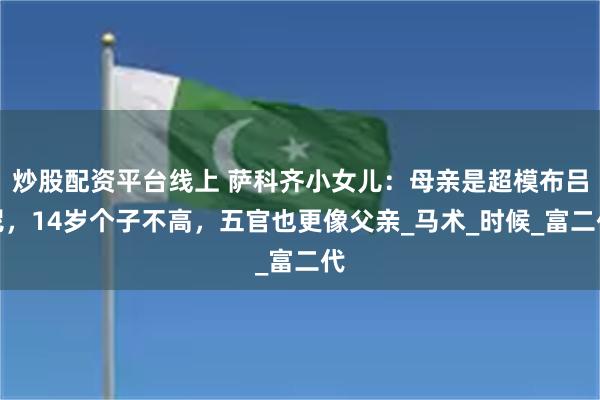 炒股配资平台线上 萨科齐小女儿：母亲是超模布吕尼，14岁个子不高，五官也更像父亲_马术_时候_富二代