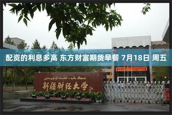 配资的利息多高 东方财富期货早餐 7月18日 周五
