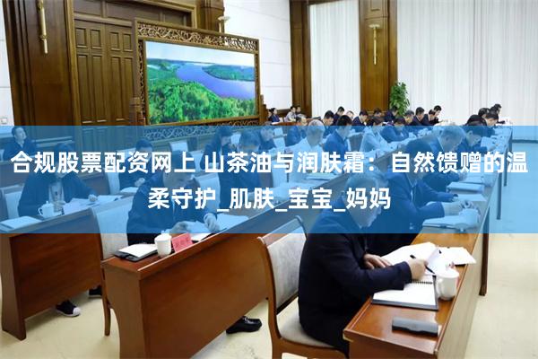 合规股票配资网上 山茶油与润肤霜：自然馈赠的温柔守护_肌肤_宝宝_妈妈