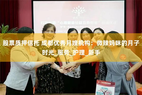 股票质押信托 成都优秀月嫂机构：微辣妈咪的月子时光_服务_护理_新手