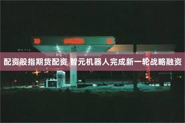 配资股指期货配资 智元机器人完成新一轮战略融资