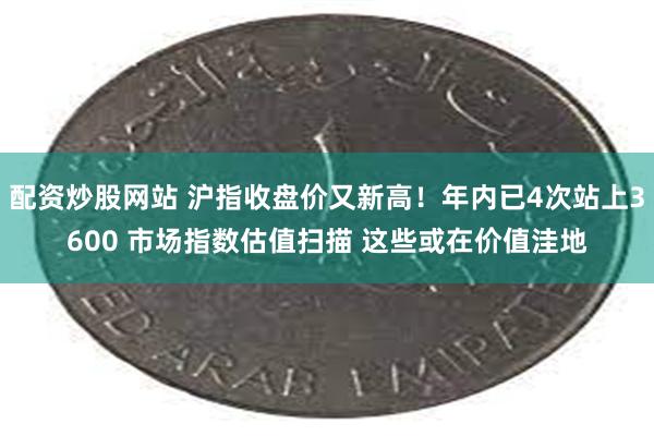 配资炒股网站 沪指收盘价又新高！年内已4次站上3600 市场指数估值扫描 这些或在价值洼地